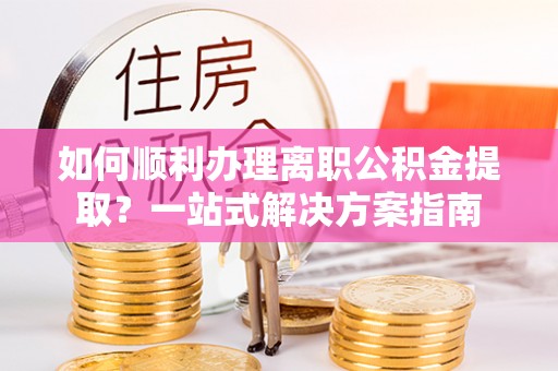 海沧如何顺利办理离职公积金提取？一站式解决方案指南